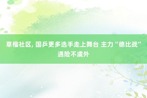 草榴社区, 国乒更多选手走上舞台 主力“德比战”遇险不虞外