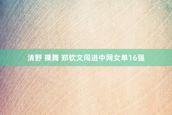 清野 裸舞 郑钦文闯进中网女单16强