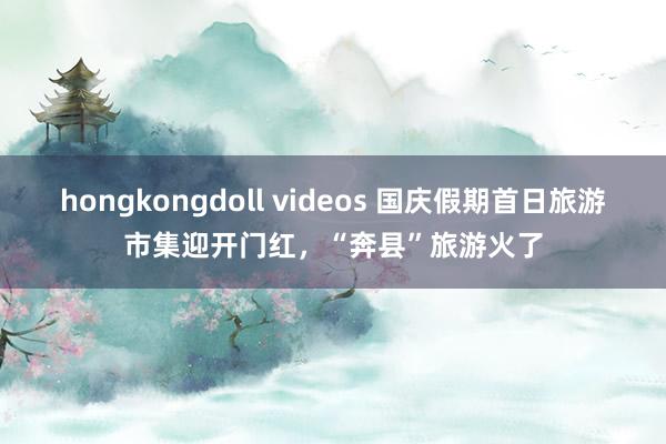 hongkongdoll videos 国庆假期首日旅游市集迎开门红，“奔县”旅游火了