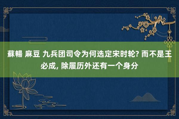 蘇暢 麻豆 九兵团司令为何选定宋时轮? 而不是王必成， 除履历外还有一个身分