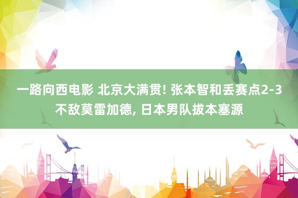 一路向西电影 北京大满贯! 张本智和丢赛点2-3不敌莫雷加德, 日本男队拔本塞源