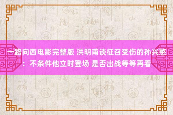 一路向西电影完整版 洪明甫谈征召受伤的孙兴慜：不条件他立时登场 是否出战等等再看