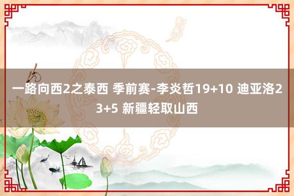 一路向西2之泰西 季前赛-李炎哲19+10 迪亚洛23+5 新疆轻取山西