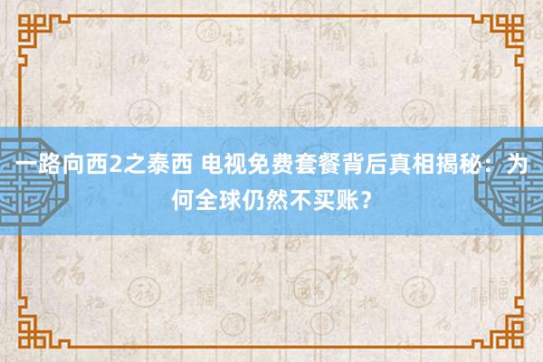 一路向西2之泰西 电视免费套餐背后真相揭秘：为何全球仍然不买账？