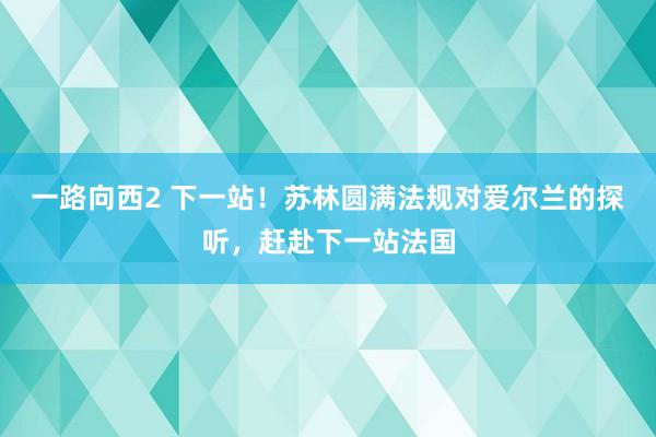 一路向西2 下一站！苏林圆满法规对爱尔兰的探听，赶赴下一站法国