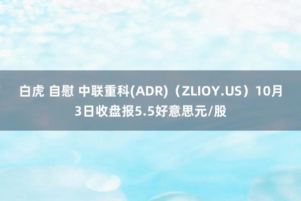 白虎 自慰 中联重科(ADR)（ZLIOY.US）10月3日收盘报5.5好意思元/股