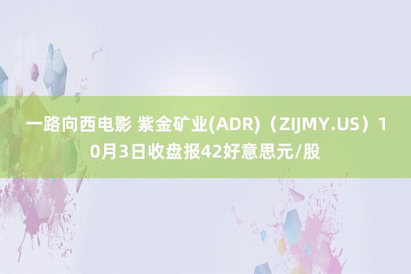 一路向西电影 紫金矿业(ADR)（ZIJMY.US）10月3日收盘报42好意思元/股