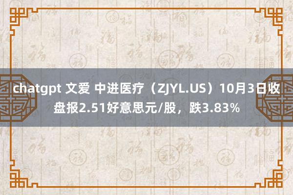 chatgpt 文爱 中进医疗（ZJYL.US）10月3日收盘报2.51好意思元/股，跌3.83%