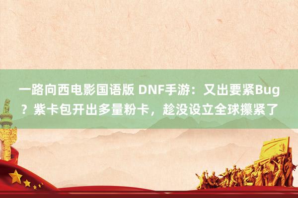 一路向西电影国语版 DNF手游：又出要紧Bug？紫卡包开出多量粉卡，趁没设立全球攥紧了