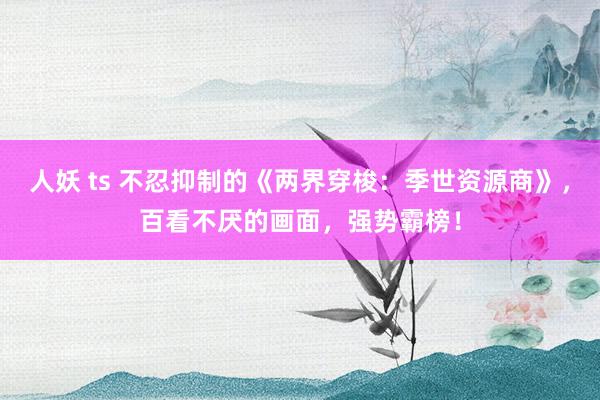 人妖 ts 不忍抑制的《两界穿梭：季世资源商》，百看不厌的画面，强势霸榜！