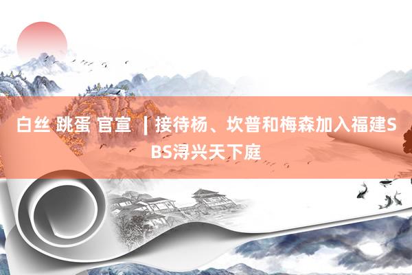 白丝 跳蛋 官宣 ∣接待杨、坎普和梅森加入福建SBS浔兴天下庭