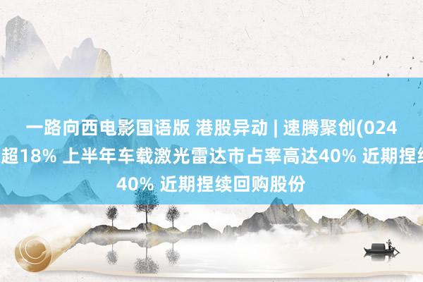 一路向西电影国语版 港股异动 | 速腾聚创(02498)盘中涨超18% 上半年车载激光雷达市占率高达40% 近期捏续回购股份