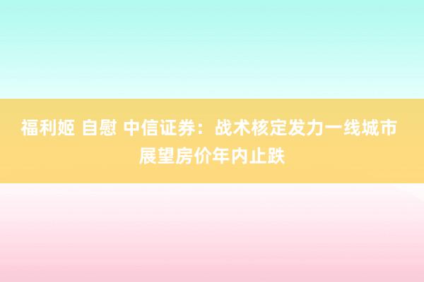 福利姬 自慰 中信证券：战术核定发力一线城市 展望房价年内止跌