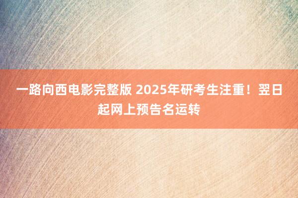 一路向西电影完整版 2025年研考生注重！翌日起网上预告名运转