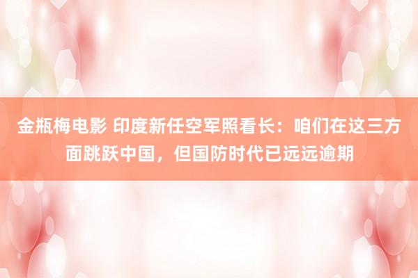 金瓶梅电影 印度新任空军照看长：咱们在这三方面跳跃中国，但国防时代已远远逾期