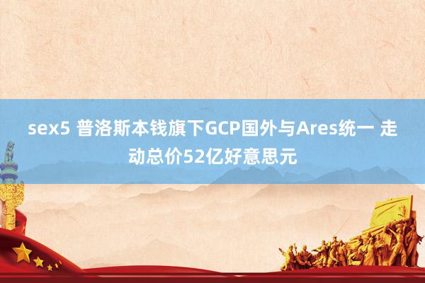 sex5 普洛斯本钱旗下GCP国外与Ares统一 走动总价52亿好意思元