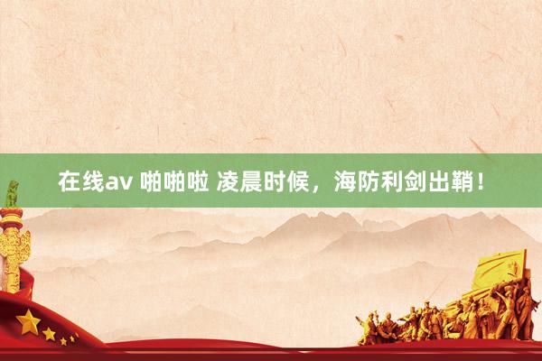 在线av 啪啪啦 凌晨时候，海防利剑出鞘！