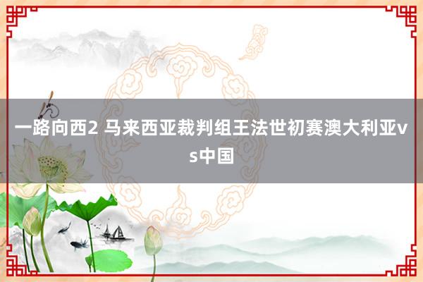 一路向西2 马来西亚裁判组王法世初赛澳大利亚vs中国