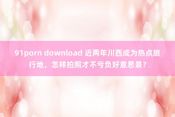 91porn download 近两年川西成为热点旅行地，怎样拍照才不亏负好意思景？