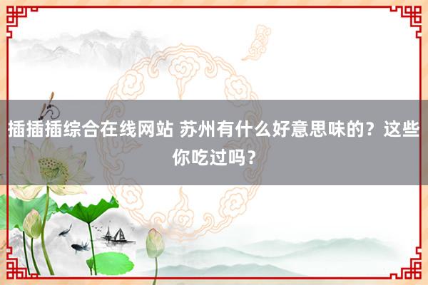 插插插综合在线网站 苏州有什么好意思味的？这些你吃过吗？