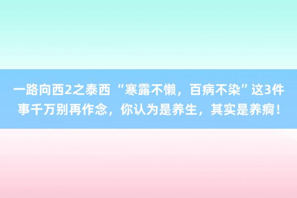 一路向西2之泰西 “寒露不懒，百病不染”这3件事千万别再作念，你认为是养生，其实是养痾！