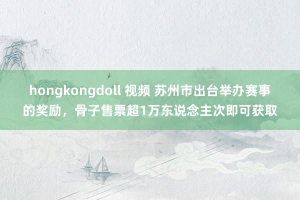 hongkongdoll 视频 苏州市出台举办赛事的奖励，骨子售票超1万东说念主次即可获取