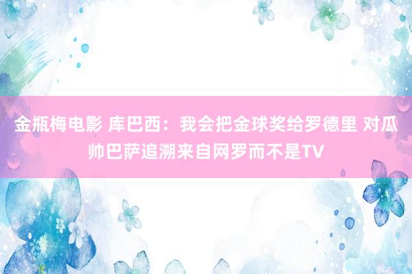 金瓶梅电影 库巴西：我会把金球奖给罗德里 对瓜帅巴萨追溯来自网罗而不是TV