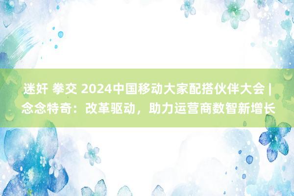 迷奸 拳交 2024中国移动大家配搭伙伴大会 | 念念特奇：改革驱动，助力运营商数智新增长