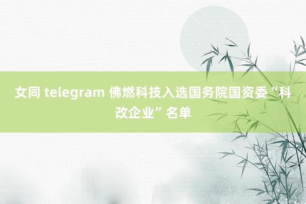 女同 telegram 佛燃科技入选国务院国资委“科改企业”名单