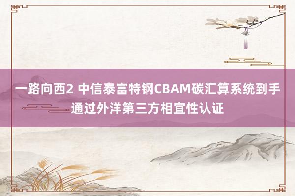 一路向西2 中信泰富特钢CBAM碳汇算系统到手通过外洋第三方相宜性认证