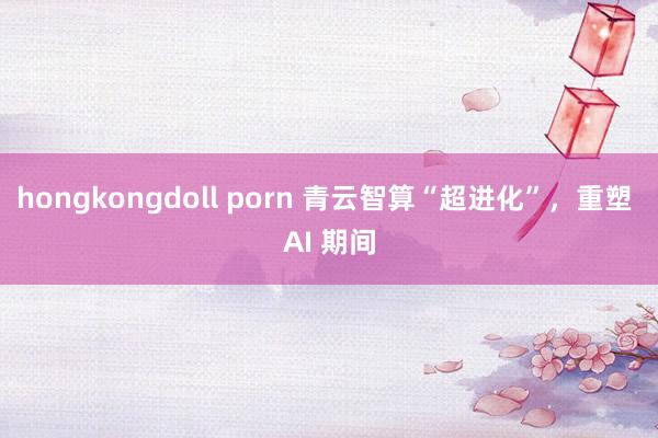 hongkongdoll porn 青云智算“超进化”，重塑 AI 期间