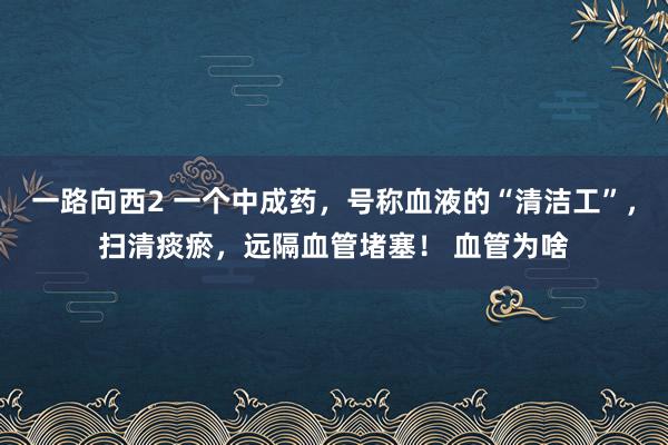 一路向西2 一个中成药，号称血液的“清洁工”，扫清痰瘀，远隔血管堵塞！ 血管为啥