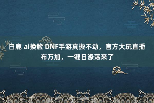 白鹿 ai换脸 DNF手游真搬不动，官方大玩直播布万加，一键日涤荡来了