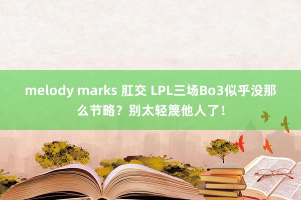 melody marks 肛交 LPL三场Bo3似乎没那么节略？别太轻篾他人了！