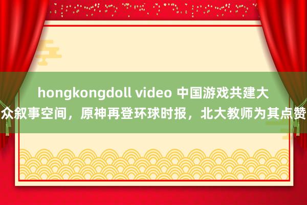 hongkongdoll video 中国游戏共建大众叙事空间，原神再登环球时报，北大教师为其点赞