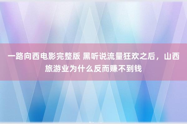 一路向西电影完整版 黑听说流量狂欢之后，山西旅游业为什么反而赚不到钱