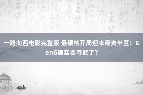 一路向西电影完整版 最硬核开局迎来最爽半区！GenG确实要夺冠了？