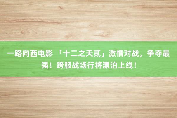 一路向西电影 「十二之天贰」激情对战，争夺最强！跨服战场行将漂泊上线！