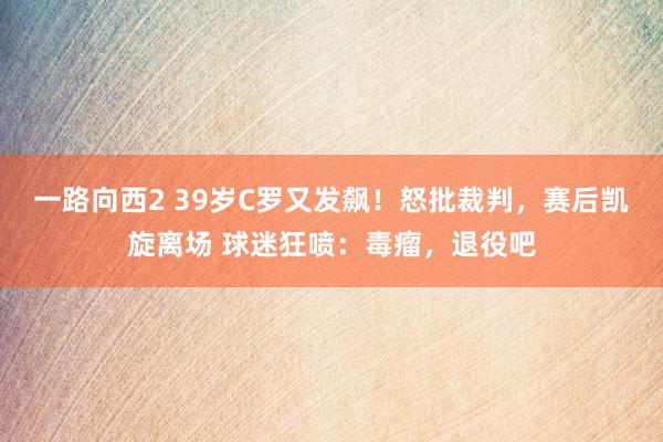 一路向西2 39岁C罗又发飙！怒批裁判，赛后凯旋离场 球迷狂喷：毒瘤，退役吧