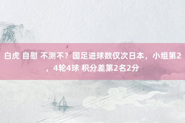 白虎 自慰 不测不？国足进球数仅次日本，小组第2，4轮4球 积分差第2名2分