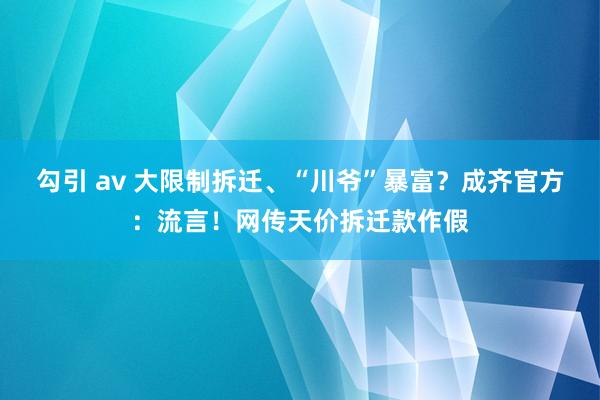 勾引 av 大限制拆迁、“川爷”暴富？成齐官方：流言！网传天价拆迁款作假