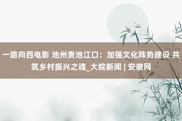 一路向西电影 池州贵池江口：加强文化阵势建设 共筑乡村振兴之魂_大皖新闻 | 安徽网