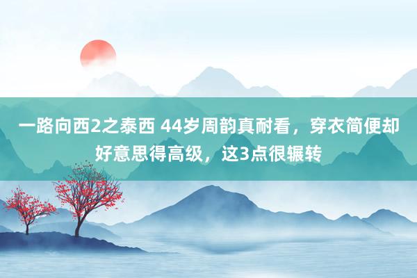 一路向西2之泰西 44岁周韵真耐看，穿衣简便却好意思得高级，这3点很辗转