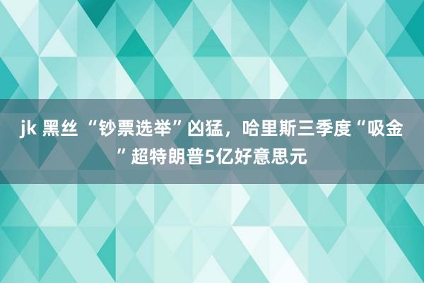 jk 黑丝 “钞票选举”凶猛，哈里斯三季度“吸金”超特朗普5亿好意思元