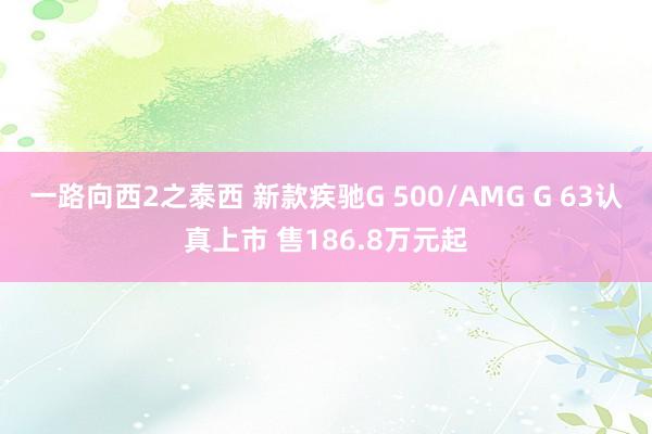 一路向西2之泰西 新款疾驰G 500/AMG G 63认真上市 售186.8万元起