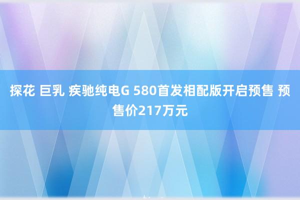 探花 巨乳 疾驰纯电G 580首发相配版开启预售 预售价217万元