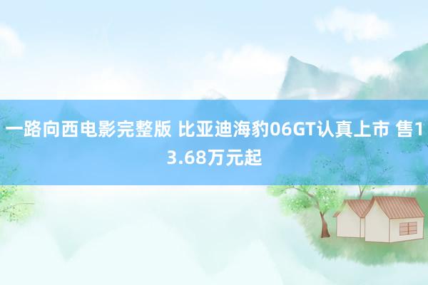 一路向西电影完整版 比亚迪海豹06GT认真上市 售13.68万元起