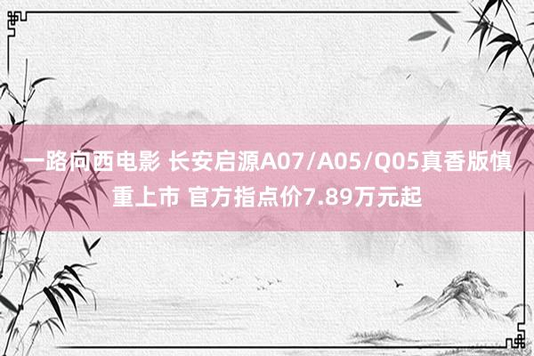 一路向西电影 长安启源A07/A05/Q05真香版慎重上市 官方指点价7.89万元起