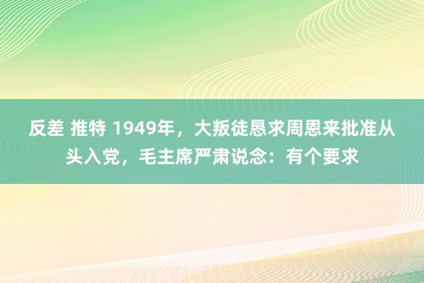 反差 推特 1949年，大叛徒恳求周恩来批准从头入党，毛主席严肃说念：有个要求