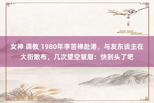 女神 调教 1980年李苦禅赴港，与友东谈主在大街散布，几次望空皱眉：快到头了吧